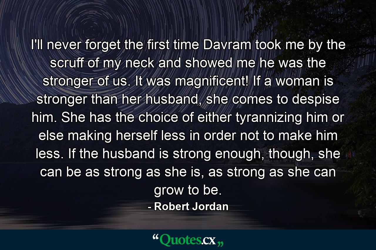 I'll never forget the first time Davram took me by the scruff of my neck and showed me he was the stronger of us. It was magnificent! If a woman is stronger than her husband, she comes to despise him. She has the choice of either tyrannizing him or else making herself less in order not to make him less. If the husband is strong enough, though, she can be as strong as she is, as strong as she can grow to be. - Quote by Robert Jordan