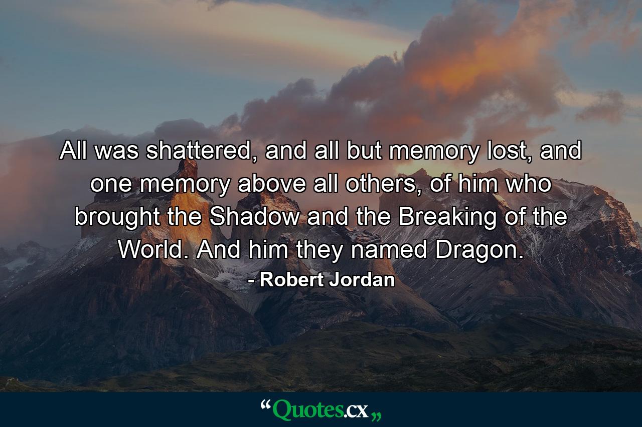 All was shattered, and all but memory lost, and one memory above all others, of him who brought the Shadow and the Breaking of the World. And him they named Dragon. - Quote by Robert Jordan