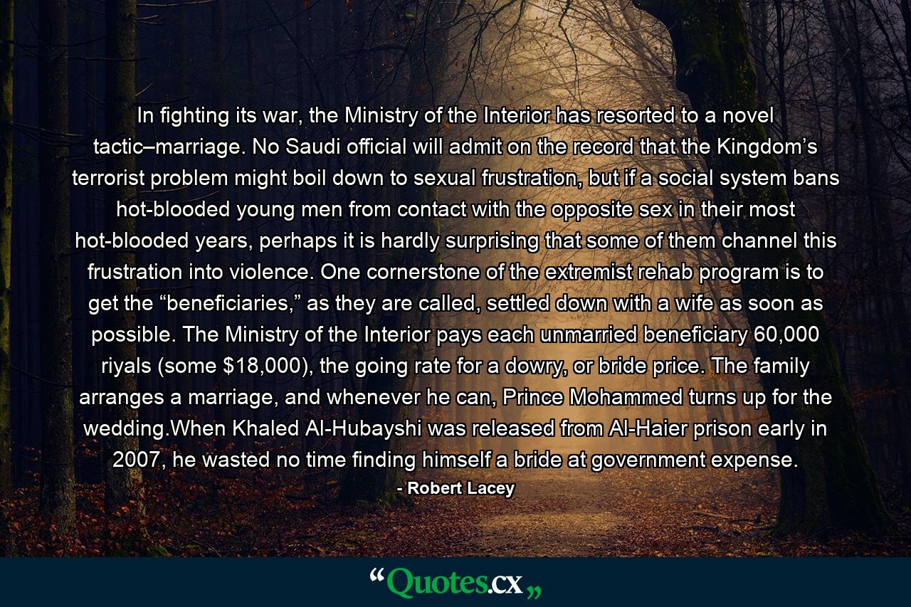 In fighting its war, the Ministry of the Interior has resorted to a novel tactic–marriage. No Saudi official will admit on the record that the Kingdom’s terrorist problem might boil down to sexual frustration, but if a social system bans hot-blooded young men from contact with the opposite sex in their most hot-blooded years, perhaps it is hardly surprising that some of them channel this frustration into violence. One cornerstone of the extremist rehab program is to get the “beneficiaries,” as they are called, settled down with a wife as soon as possible. The Ministry of the Interior pays each unmarried beneficiary 60,000 riyals (some $18,000), the going rate for a dowry, or bride price. The family arranges a marriage, and whenever he can, Prince Mohammed turns up for the wedding.When Khaled Al-Hubayshi was released from Al-Haier prison early in 2007, he wasted no time finding himself a bride at government expense. - Quote by Robert Lacey