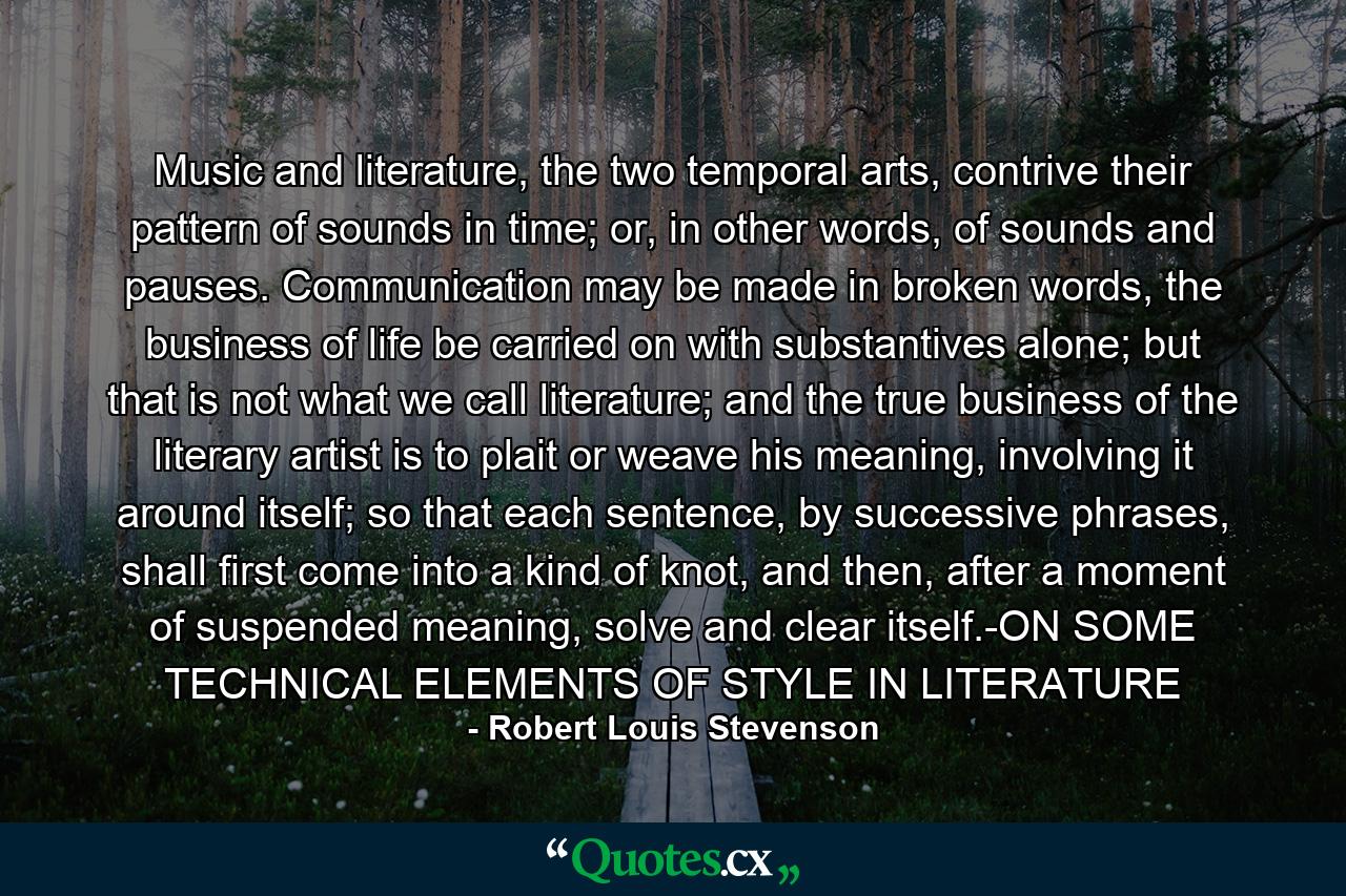 Music and literature, the two temporal arts, contrive their pattern of sounds in time; or, in other words, of sounds and pauses.  Communication may be made in broken words, the business of life be carried on with substantives alone; but that is not what we call literature; and the true business of the literary artist is to plait or weave his meaning, involving it around itself; so that each sentence, by successive phrases, shall first come into a kind of knot, and then, after a moment of suspended meaning, solve and clear itself.-ON SOME TECHNICAL ELEMENTS OF STYLE IN LITERATURE - Quote by Robert Louis Stevenson