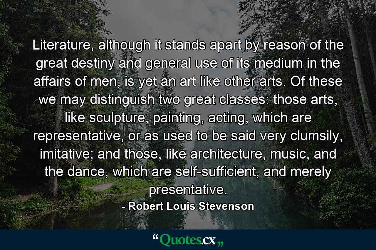 Literature, although it stands apart by reason of the great destiny and general use of its medium in the affairs of men, is yet an art like other arts. Of these we may distinguish two great classes: those arts, like sculpture, painting, acting, which are representative, or as used to be said very clumsily, imitative; and those, like architecture, music, and the dance, which are self-sufficient, and merely presentative. - Quote by Robert Louis Stevenson