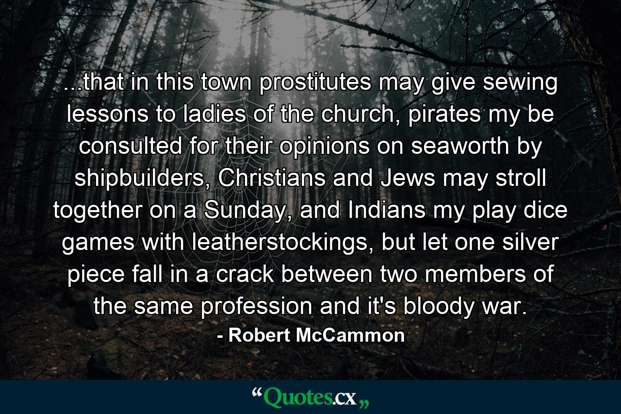 ...that in this town prostitutes may give sewing lessons to ladies of the church, pirates my be consulted for their opinions on seaworth by shipbuilders, Christians and Jews may stroll together on a Sunday, and Indians my play dice games with leatherstockings, but let one silver piece fall in a crack between two members of the same profession and it's bloody war. - Quote by Robert McCammon