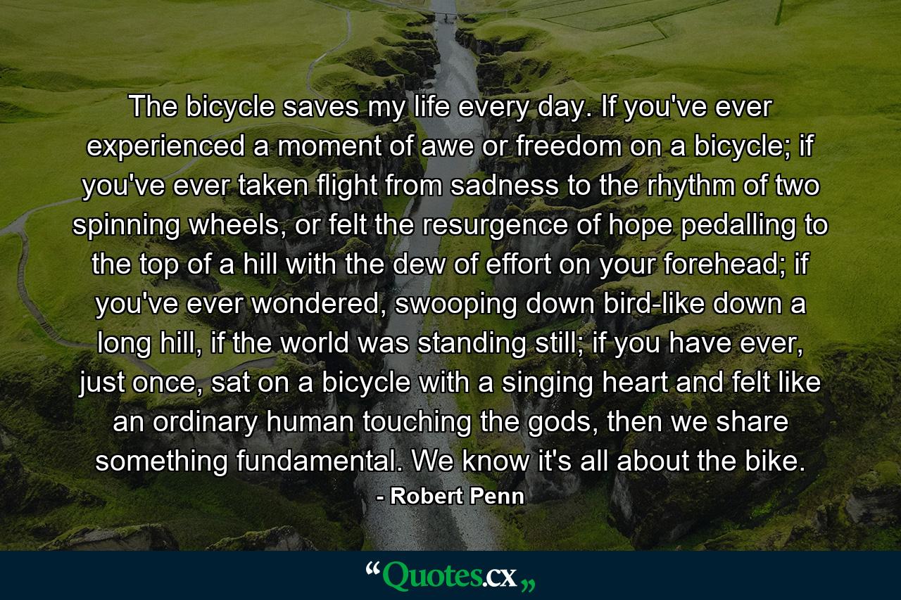 The bicycle saves my life every day. If you've ever experienced a moment of awe or freedom on a bicycle; if you've ever taken flight from sadness to the rhythm of two spinning wheels, or felt the resurgence of hope pedalling to the top of a hill with the dew of effort on your forehead; if you've ever wondered, swooping down bird-like down a long hill, if the world was standing still; if you have ever, just once, sat on a bicycle with a singing heart and felt like an ordinary human touching the gods, then we share something fundamental. We know it's all about the bike. - Quote by Robert Penn