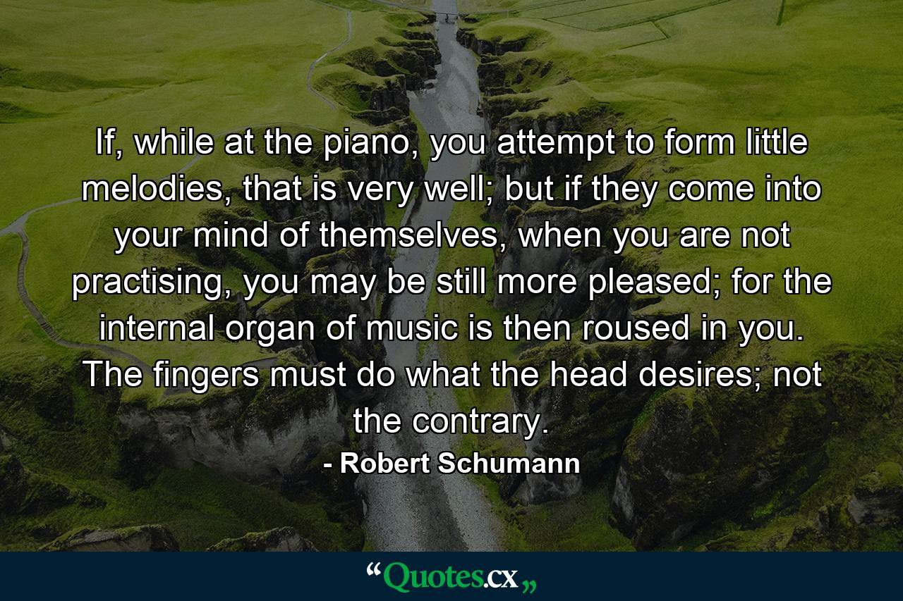 If, while at the piano, you attempt to form little melodies, that is very well; but if they come into your mind of themselves, when you are not practising, you may be still more pleased; for the internal organ of music is then roused in you. The fingers must do what the head desires; not the contrary. - Quote by Robert Schumann