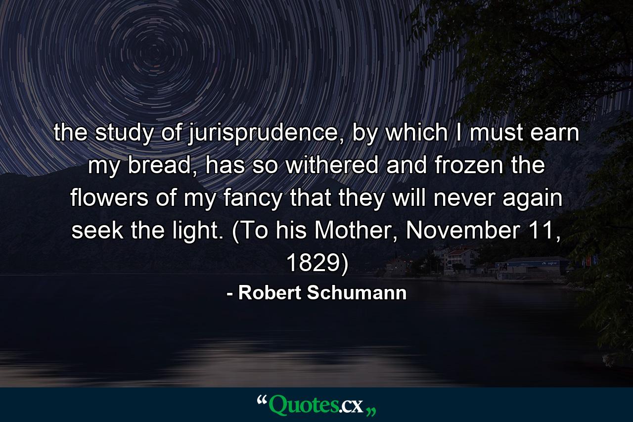 the study of jurisprudence, by which I must earn my bread, has so withered and frozen the flowers of my fancy that they will never again seek the light. (To his Mother, November 11, 1829) - Quote by Robert Schumann