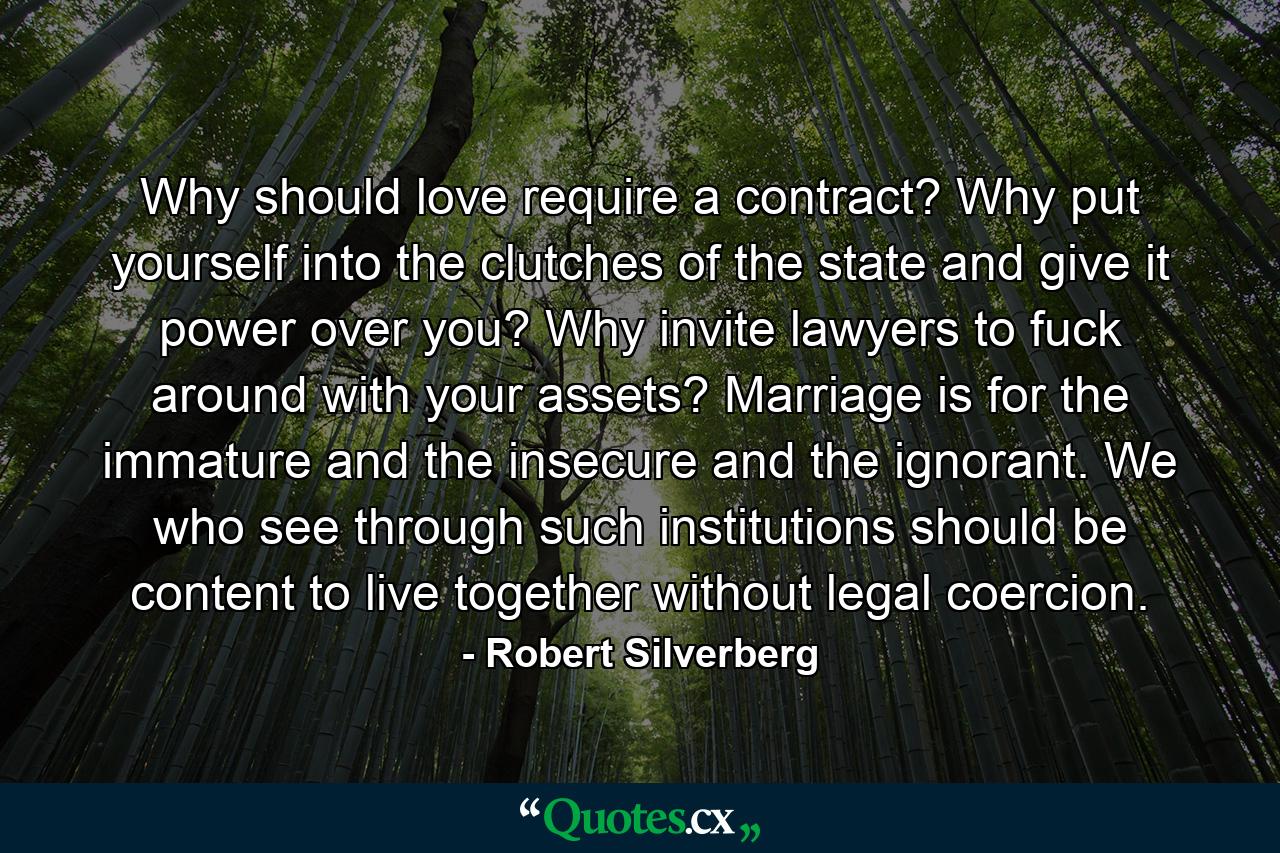 Why should love require a contract? Why put yourself into the clutches of the state and give it power over you? Why invite lawyers to fuck around with your assets? Marriage is for the immature and the insecure and the ignorant. We who see through such institutions should be content to live together without legal coercion. - Quote by Robert Silverberg