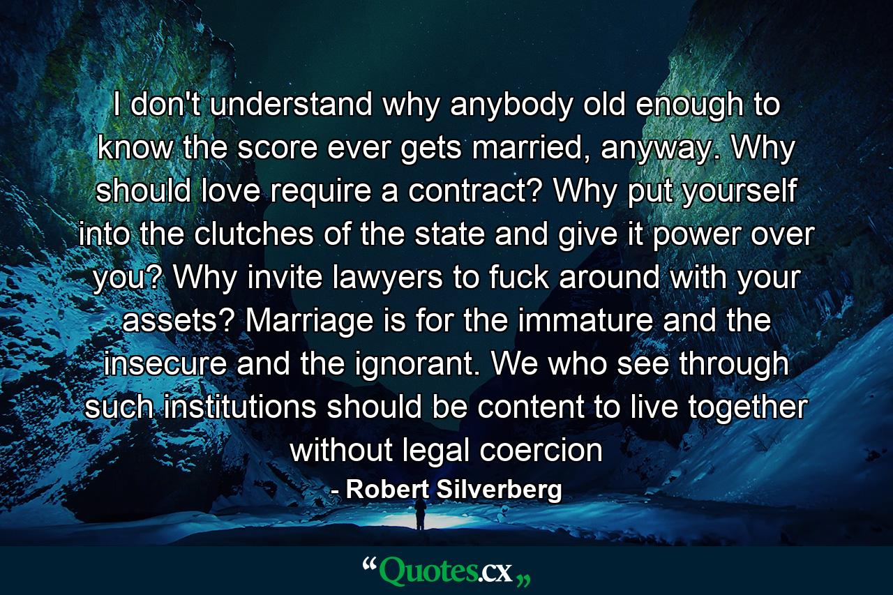 I don't understand why anybody old enough to know the score ever gets married, anyway. Why should love require a contract? Why put yourself into the clutches of the state and give it power over you? Why invite lawyers to fuck around with your assets? Marriage is for the immature and the insecure and the ignorant. We who see through such institutions should be content to live together without legal coercion - Quote by Robert Silverberg