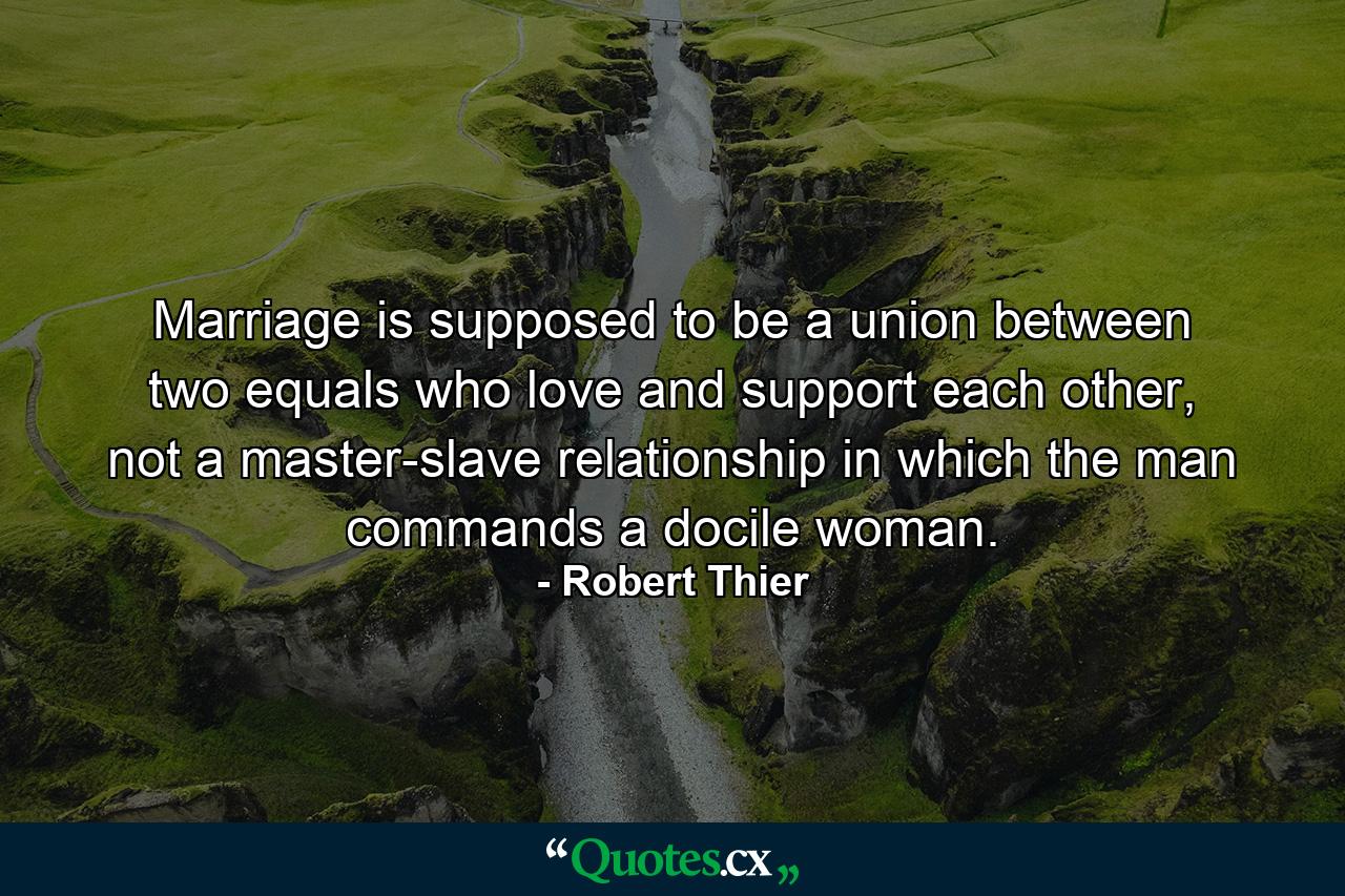 Marriage is supposed to be a union between two equals who love and support each other, not a master-slave relationship in which the man commands a docile woman. - Quote by Robert Thier