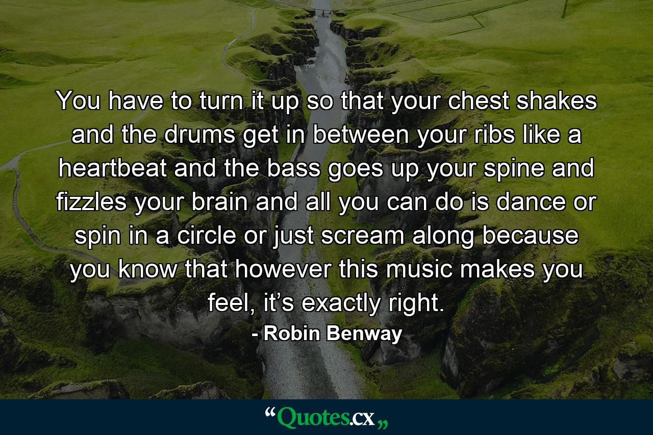 You have to turn it up so that your chest shakes and the drums get in between your ribs like a heartbeat and the bass goes up your spine and fizzles your brain and all you can do is dance or spin in a circle or just scream along because you know that however this music makes you feel, it’s exactly right. - Quote by Robin Benway