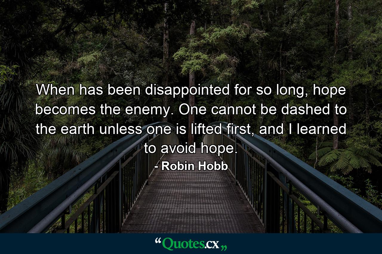 When has been disappointed for so long, hope becomes the enemy. One cannot be dashed to the earth unless one is lifted first, and I learned to avoid hope. - Quote by Robin Hobb