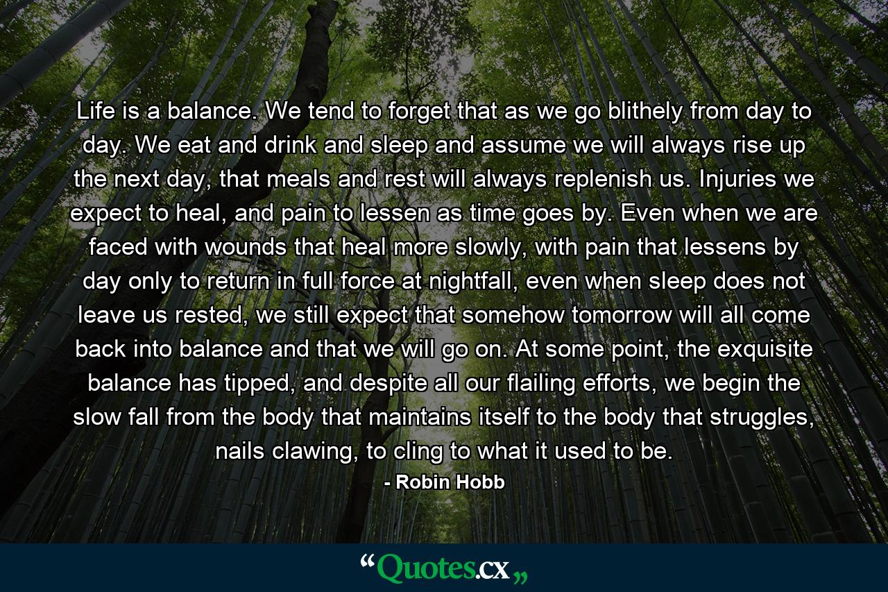 Life is a balance. We tend to forget that as we go blithely from day to day. We eat and drink and sleep and assume we will always rise up the next day, that meals and rest will always replenish us. Injuries we expect to heal, and pain to lessen as time goes by. Even when we are faced with wounds that heal more slowly, with pain that lessens by day only to return in full force at nightfall, even when sleep does not leave us rested, we still expect that somehow tomorrow will all come back into balance and that we will go on. At some point, the exquisite balance has tipped, and despite all our flailing efforts, we begin the slow fall from the body that maintains itself to the body that struggles, nails clawing, to cling to what it used to be. - Quote by Robin Hobb