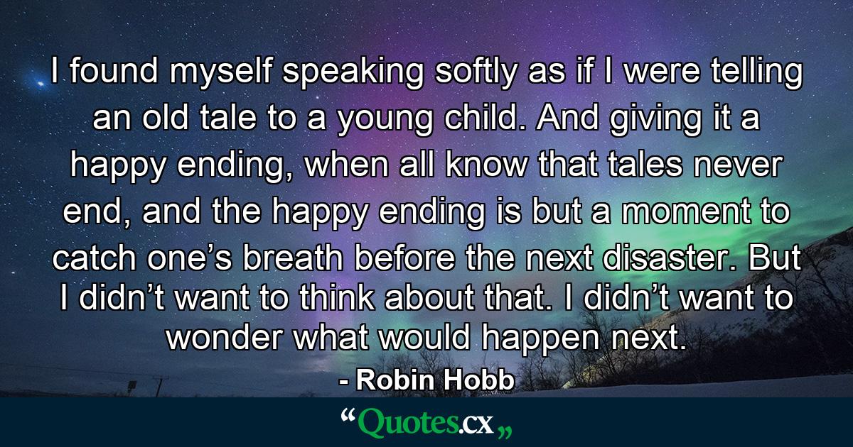 I found myself speaking softly as if I were telling an old tale to a young child. And giving it a happy ending, when all know that tales never end, and the happy ending is but a moment to catch one’s breath before the next disaster. But I didn’t want to think about that. I didn’t want to wonder what would happen next. - Quote by Robin Hobb