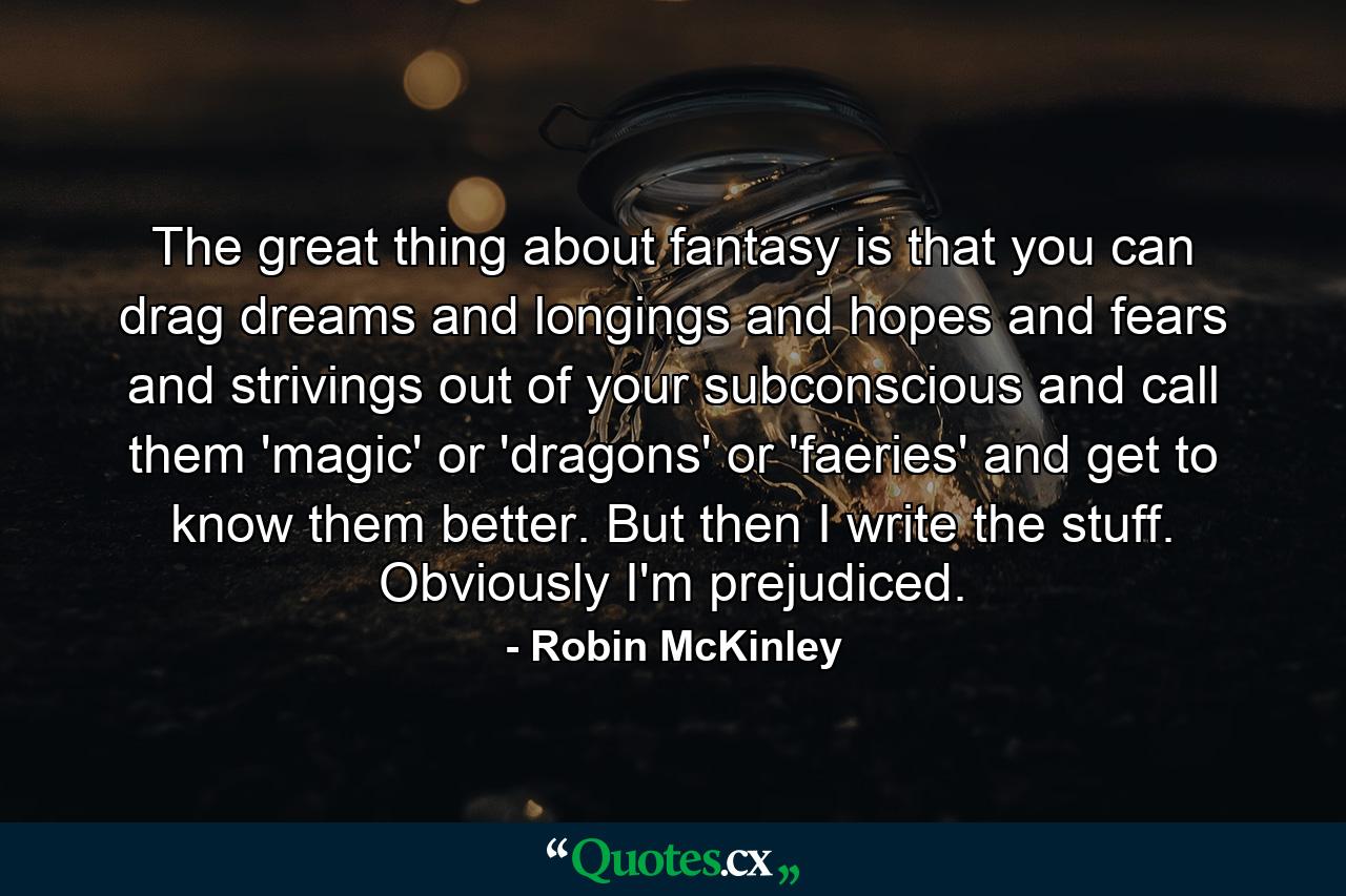 The great thing about fantasy is that you can drag dreams and longings and hopes and fears and strivings out of your subconscious and call them 'magic' or 'dragons' or 'faeries' and get to know them better. But then I write the stuff. Obviously I'm prejudiced. - Quote by Robin McKinley