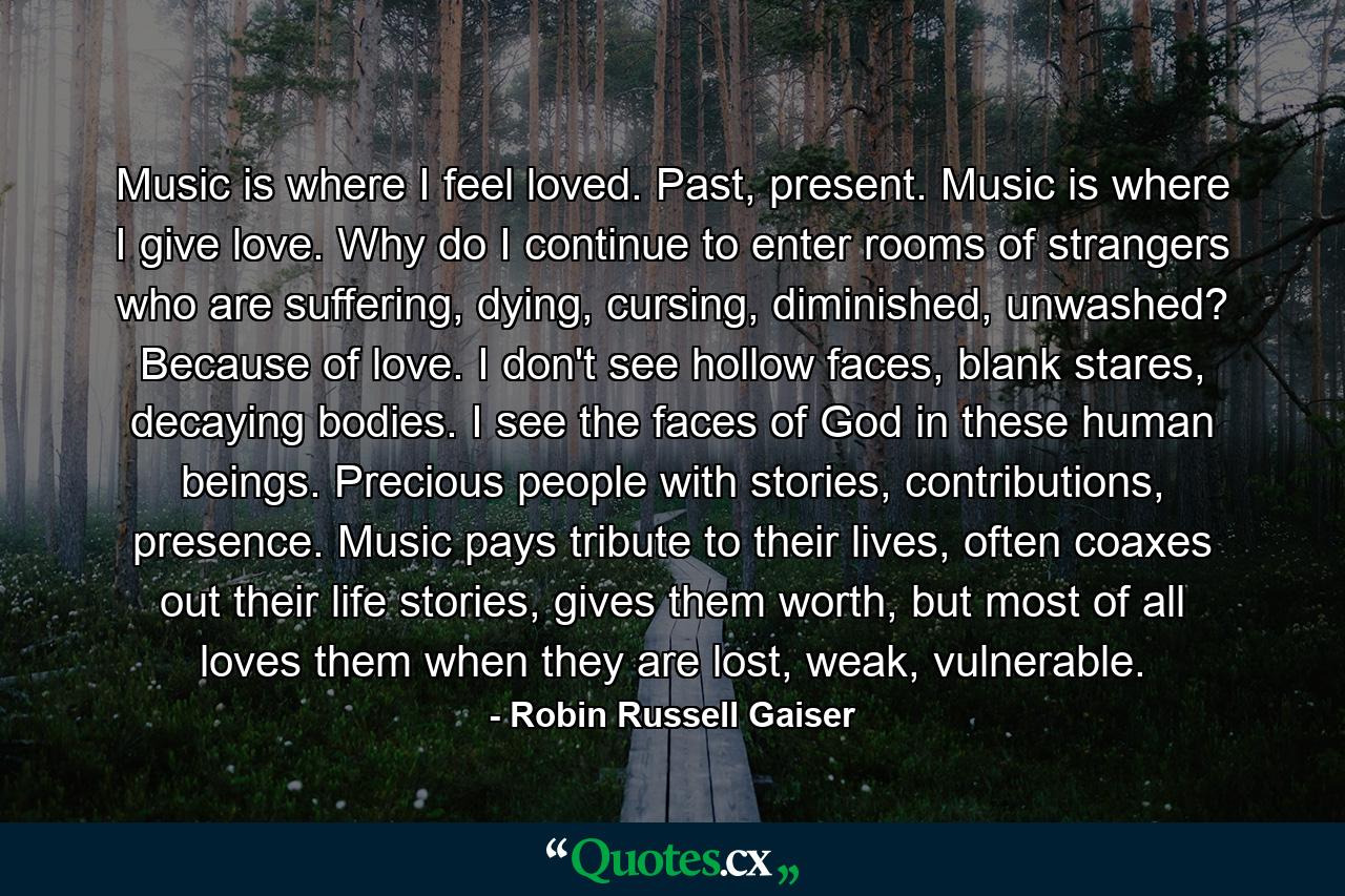 Music is where I feel loved. Past, present. Music is where I give love. Why do I continue to enter rooms of strangers who are suffering, dying, cursing, diminished, unwashed? Because of love. I don't see hollow faces, blank stares, decaying bodies. I see the faces of God in these human beings. Precious people with stories, contributions, presence. Music pays tribute to their lives, often coaxes out their life stories, gives them worth, but most of all loves them when they are lost, weak, vulnerable. - Quote by Robin Russell Gaiser