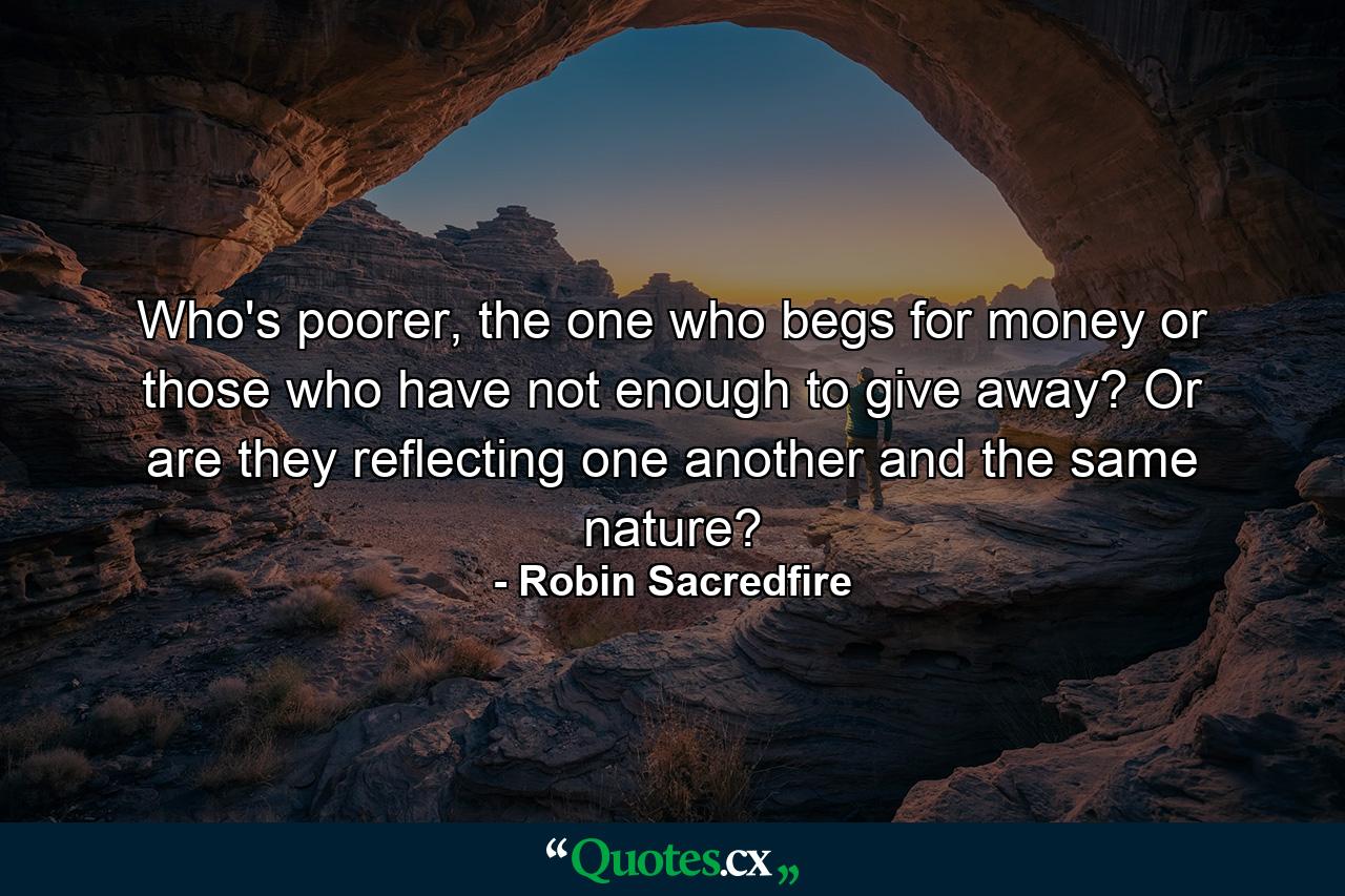 Who's poorer, the one who begs for money or those who have not enough to give away? Or are they reflecting one another and the same nature? - Quote by Robin Sacredfire