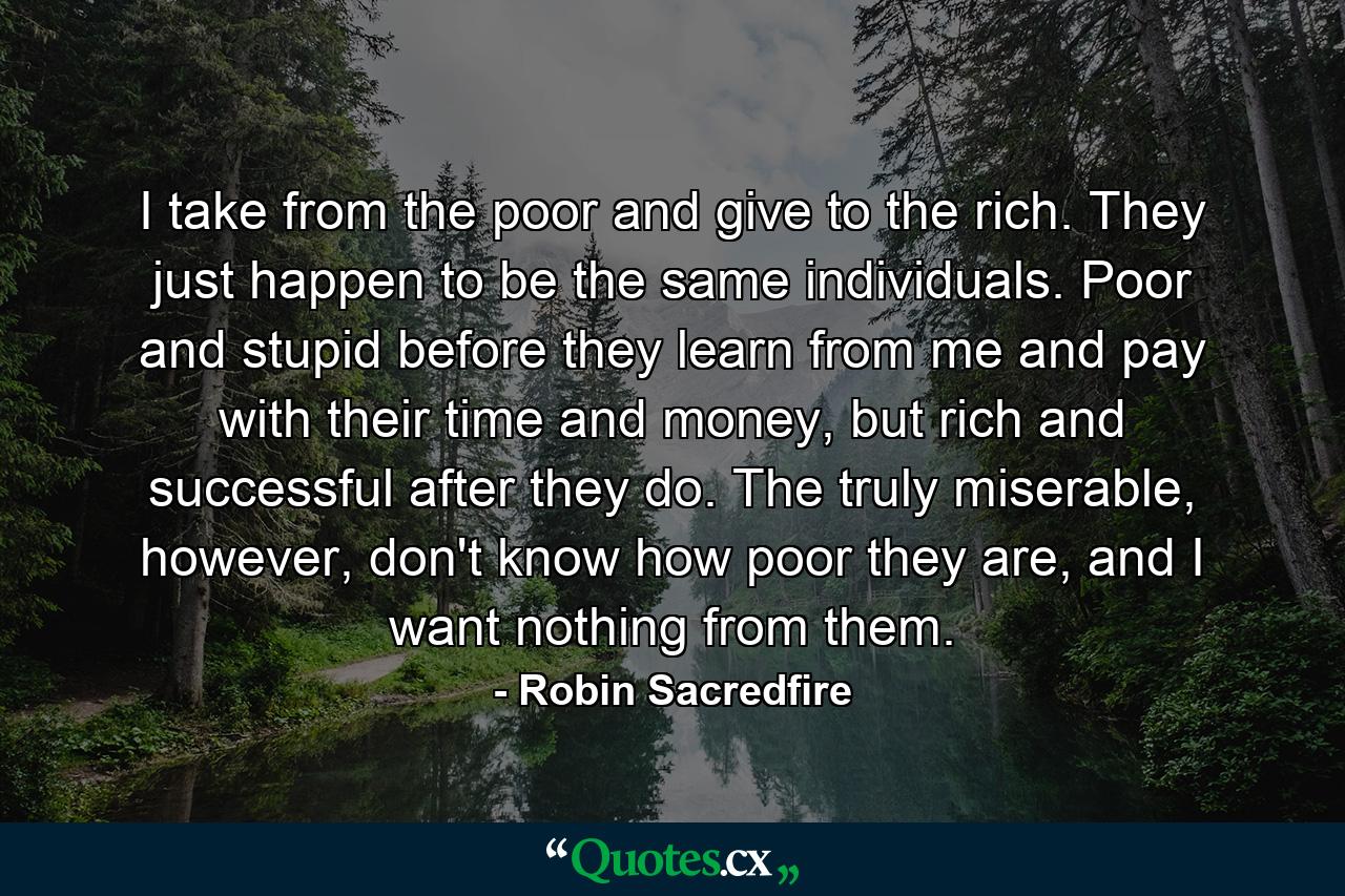 I take from the poor and give to the rich. They just happen to be the same individuals. Poor and stupid before they learn from me and pay with their time and money, but rich and successful after they do. The truly miserable, however, don't know how poor they are, and I want nothing from them. - Quote by Robin Sacredfire