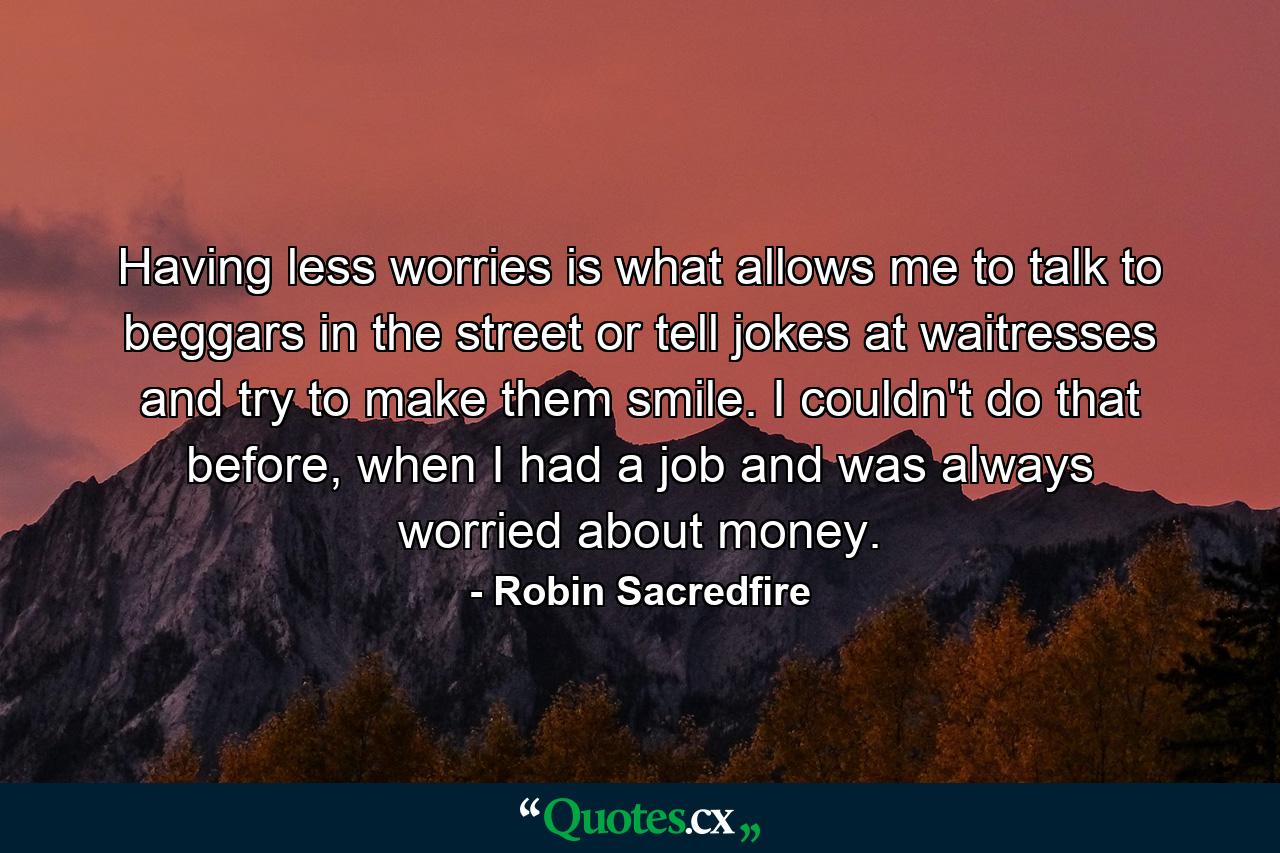 Having less worries is what allows me to talk to beggars in the street or tell jokes at waitresses and try to make them smile. I couldn't do that before, when I had a job and was always worried about money. - Quote by Robin Sacredfire