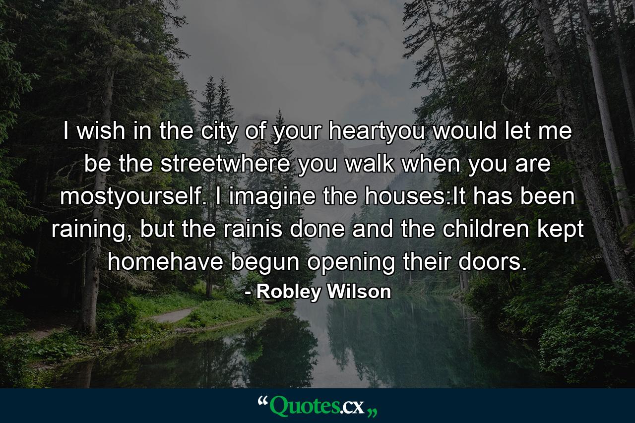 I wish in the city of your heartyou would let me be the streetwhere you walk when you are mostyourself. I imagine the houses:It has been raining, but the rainis done and the children kept homehave begun opening their doors. - Quote by Robley Wilson