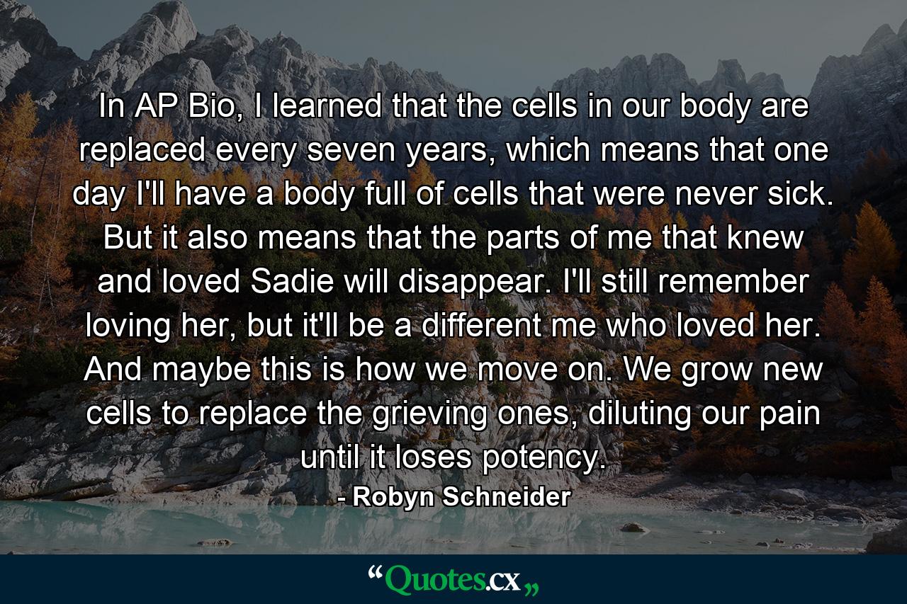 In AP Bio, I learned that the cells in our body are replaced every seven years, which means that one day I'll have a body full of cells that were never sick. But it also means that the parts of me that knew and loved Sadie will disappear. I'll still remember loving her, but it'll be a different me who loved her. And maybe this is how we move on. We grow new cells to replace the grieving ones, diluting our pain until it loses potency. - Quote by Robyn Schneider