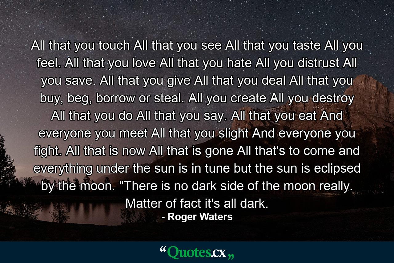 All that you touch All that you see All that you taste All you feel. All that you love All that you hate All you distrust All you save. All that you give All that you deal All that you buy, beg, borrow or steal. All you create All you destroy All that you do All that you say. All that you eat And everyone you meet All that you slight And everyone you fight. All that is now All that is gone All that's to come and everything under the sun is in tune but the sun is eclipsed by the moon. 