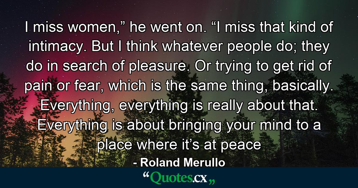 I miss women,” he went on. “I miss that kind of intimacy. But I think whatever people do; they do in search of pleasure. Or trying to get rid of pain or fear, which is the same thing, basically. Everything, everything is really about that. Everything is about bringing your mind to a place where it’s at peace - Quote by Roland Merullo