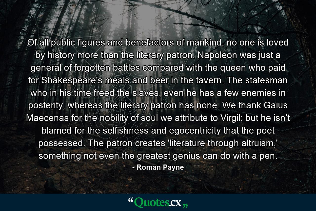 Of all public figures and benefactors of mankind, no one is loved by history more than the literary patron. Napoleon was just a general of forgotten battles compared with the queen who paid for Shakespeare's meals and beer in the tavern. The statesman who in his time freed the slaves, even he has a few enemies in posterity, whereas the literary patron has none. We thank Gaius Maecenas for the nobility of soul we attribute to Virgil; but he isn’t blamed for the selfishness and egocentricity that the poet possessed. The patron creates 'literature through altruism,' something not even the greatest genius can do with a pen. - Quote by Roman Payne