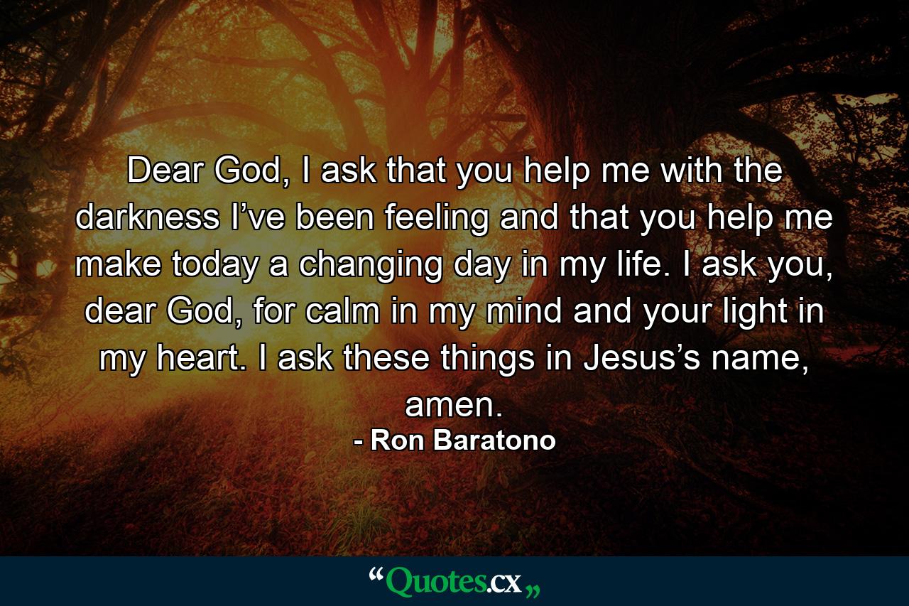 Dear God, I ask that you help me with the darkness I’ve been feeling and that you help me make today a changing day in my life. I ask you, dear God, for calm in my mind and your light in my heart. I ask these things in Jesus’s name, amen. - Quote by Ron Baratono