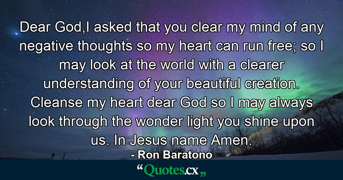 Dear God,I asked that you clear my mind of any negative thoughts so my heart can run free; so I may look at the world with a clearer understanding of your beautiful creation. Cleanse my heart dear God so I may always look through the wonder light you shine upon us. In Jesus name Amen. - Quote by Ron Baratono