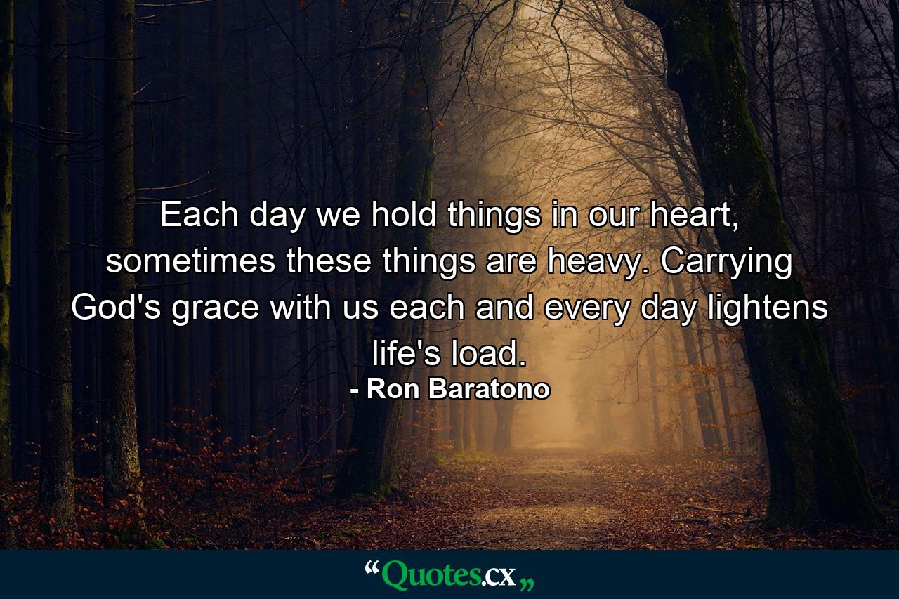 Each day we hold things in our heart, sometimes these things are heavy. Carrying God's grace with us each and every day lightens life's load. - Quote by Ron Baratono