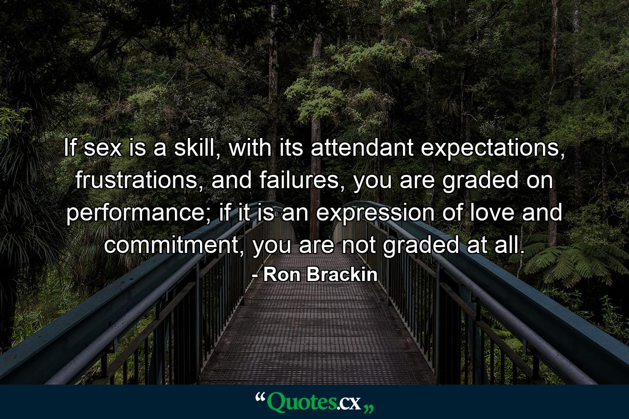 If sex is a skill, with its attendant expectations, frustrations, and failures, you are graded on performance; if it is an expression of love and commitment, you are not graded at all. - Quote by Ron Brackin