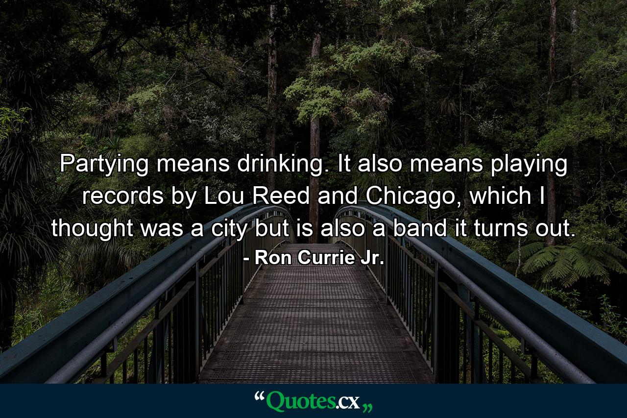 Partying means drinking. It also means playing records by Lou Reed and Chicago, which I thought was a city but is also a band it turns out. - Quote by Ron Currie Jr.