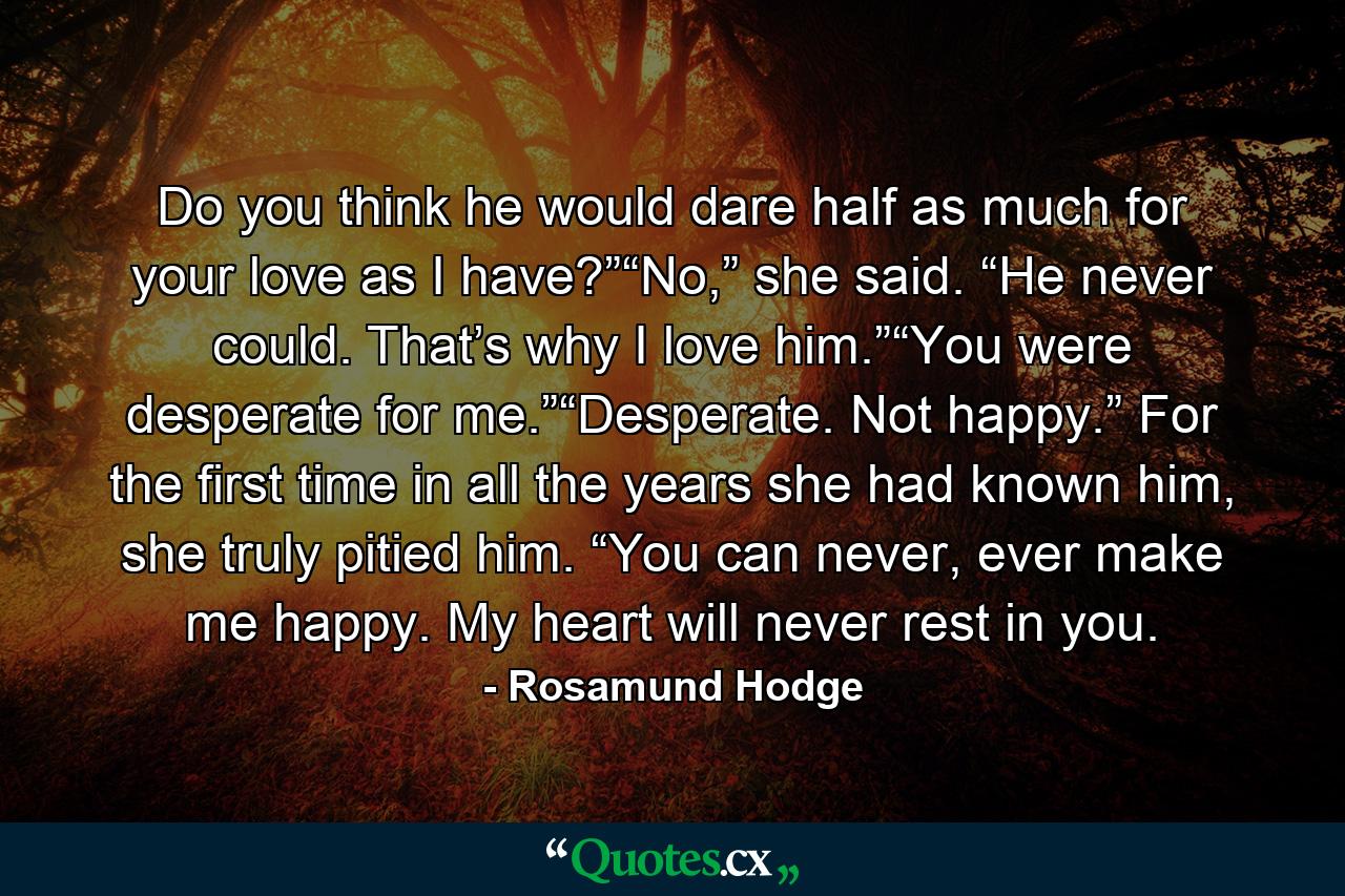 Do you think he would dare half as much for your love as I have?”“No,” she said. “He never could. That’s why I love him.”“You were desperate for me.”“Desperate. Not happy.” For the first time in all the years she had known him, she truly pitied him. “You can never, ever make me happy. My heart will never rest in you. - Quote by Rosamund Hodge