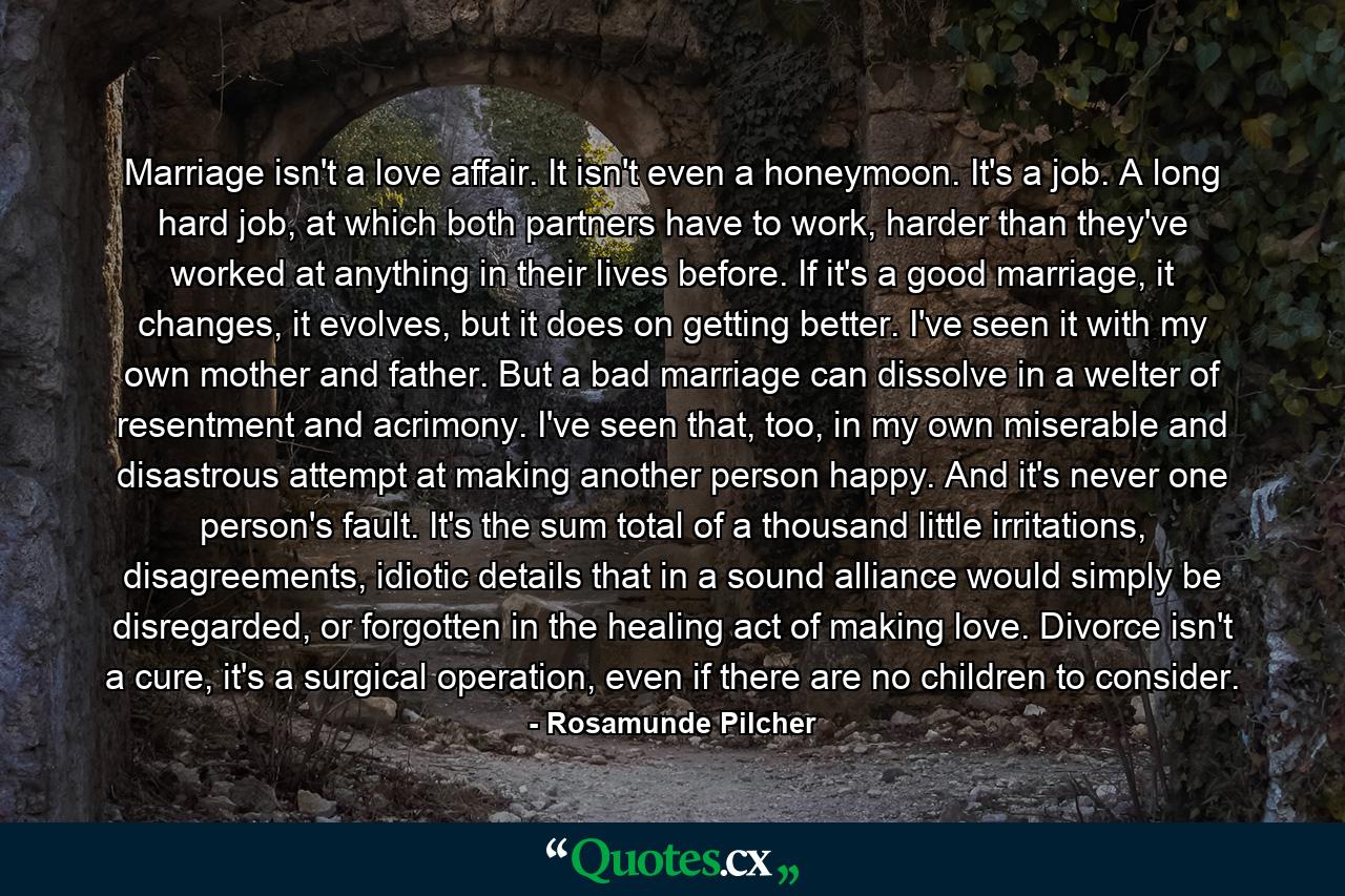 Marriage isn't a love affair. It isn't even a honeymoon. It's a job. A long hard job, at which both partners have to work, harder than they've worked at anything in their lives before. If it's a good marriage, it changes, it evolves, but it does on getting better. I've seen it with my own mother and father. But a bad marriage can dissolve in a welter of resentment and acrimony. I've seen that, too, in my own miserable and disastrous attempt at making another person happy. And it's never one person's fault. It's the sum total of a thousand little irritations, disagreements, idiotic details that in a sound alliance would simply be disregarded, or forgotten in the healing act of making love. Divorce isn't a cure, it's a surgical operation, even if there are no children to consider. - Quote by Rosamunde Pilcher