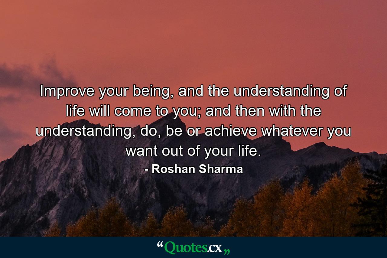 Improve your being, and the understanding of life will come to you; and then with the understanding, do, be or achieve whatever you want out of your life. - Quote by Roshan Sharma