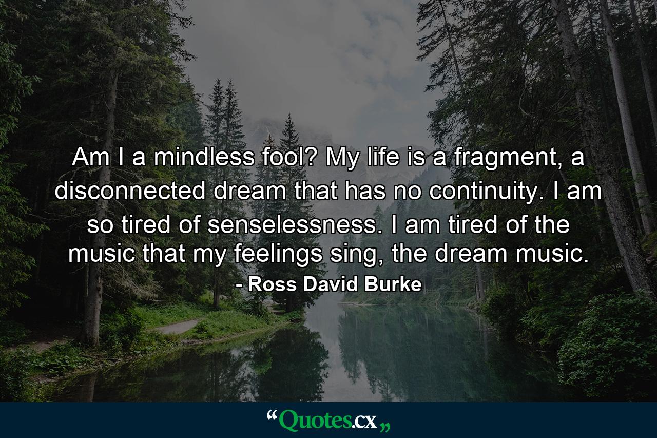 Am I a mindless fool? My life is a fragment, a disconnected dream that has no continuity. I am so tired of senselessness. I am tired of the music that my feelings sing, the dream music. - Quote by Ross David Burke