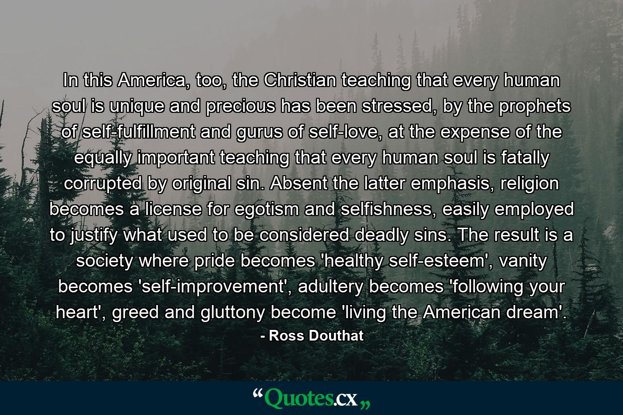 In this America, too, the Christian teaching that every human soul is unique and precious has been stressed, by the prophets of self-fulfillment and gurus of self-love, at the expense of the equally important teaching that every human soul is fatally corrupted by original sin. Absent the latter emphasis, religion becomes a license for egotism and selfishness, easily employed to justify what used to be considered deadly sins. The result is a society where pride becomes 'healthy self-esteem', vanity becomes 'self-improvement', adultery becomes 'following your heart', greed and gluttony become 'living the American dream'. - Quote by Ross Douthat