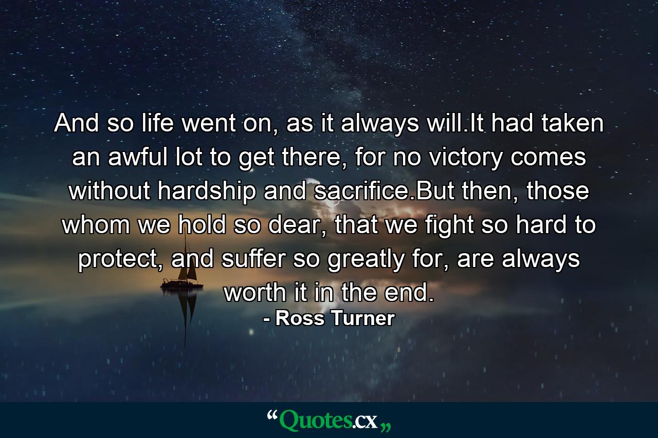 And so life went on, as it always will.It had taken an awful lot to get there, for no victory comes without hardship and sacrifice.But then, those whom we hold so dear, that we fight so hard to protect, and suffer so greatly for, are always worth it in the end. - Quote by Ross Turner