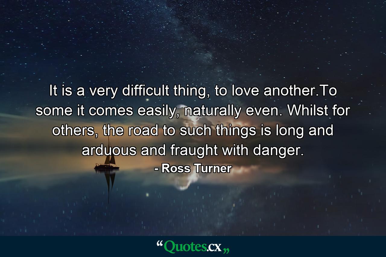 It is a very difficult thing, to love another.To some it comes easily, naturally even. Whilst for others, the road to such things is long and arduous and fraught with danger. - Quote by Ross Turner