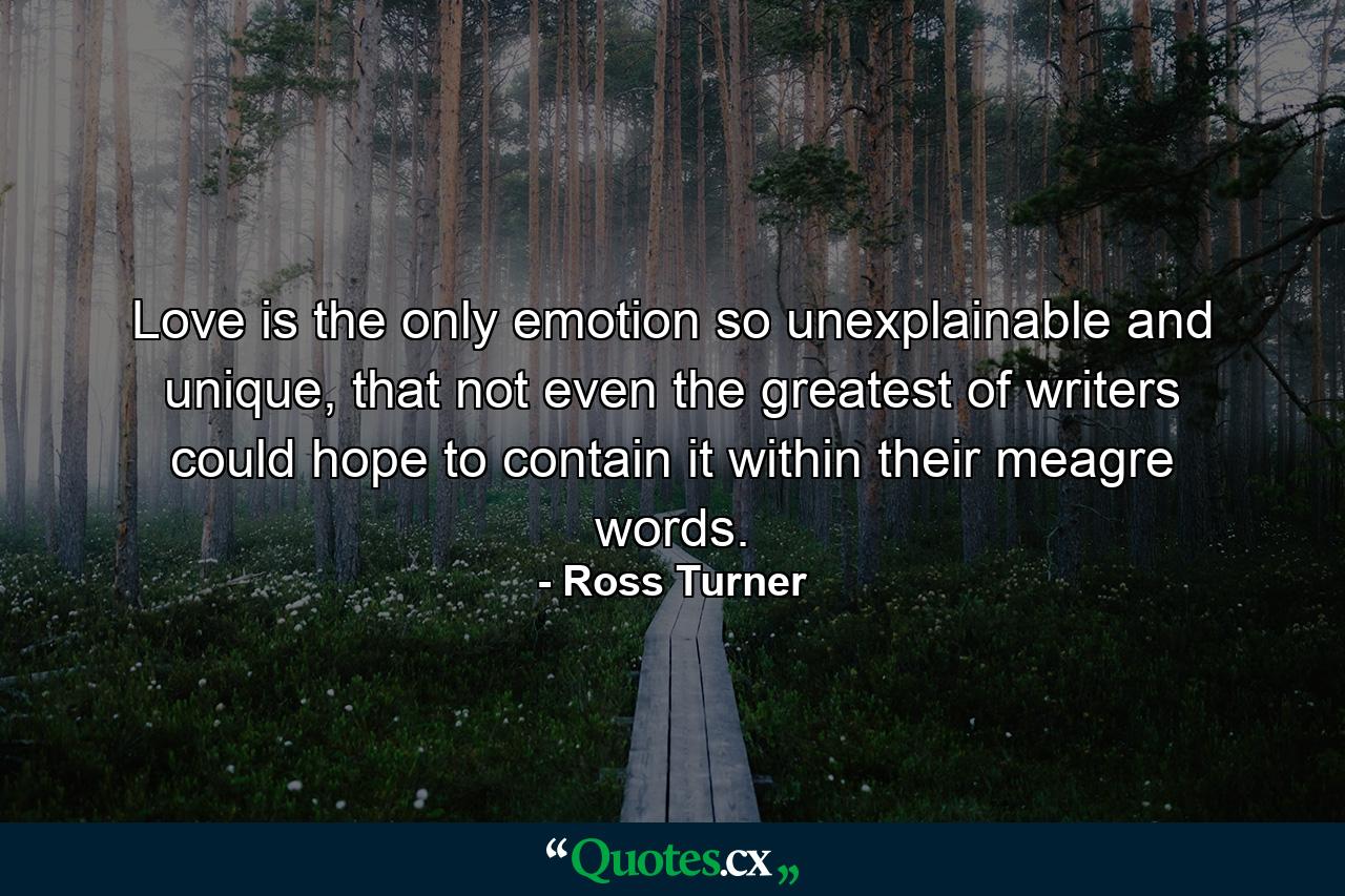 Love is the only emotion so unexplainable and unique, that not even the greatest of writers could hope to contain it within their meagre words. - Quote by Ross Turner