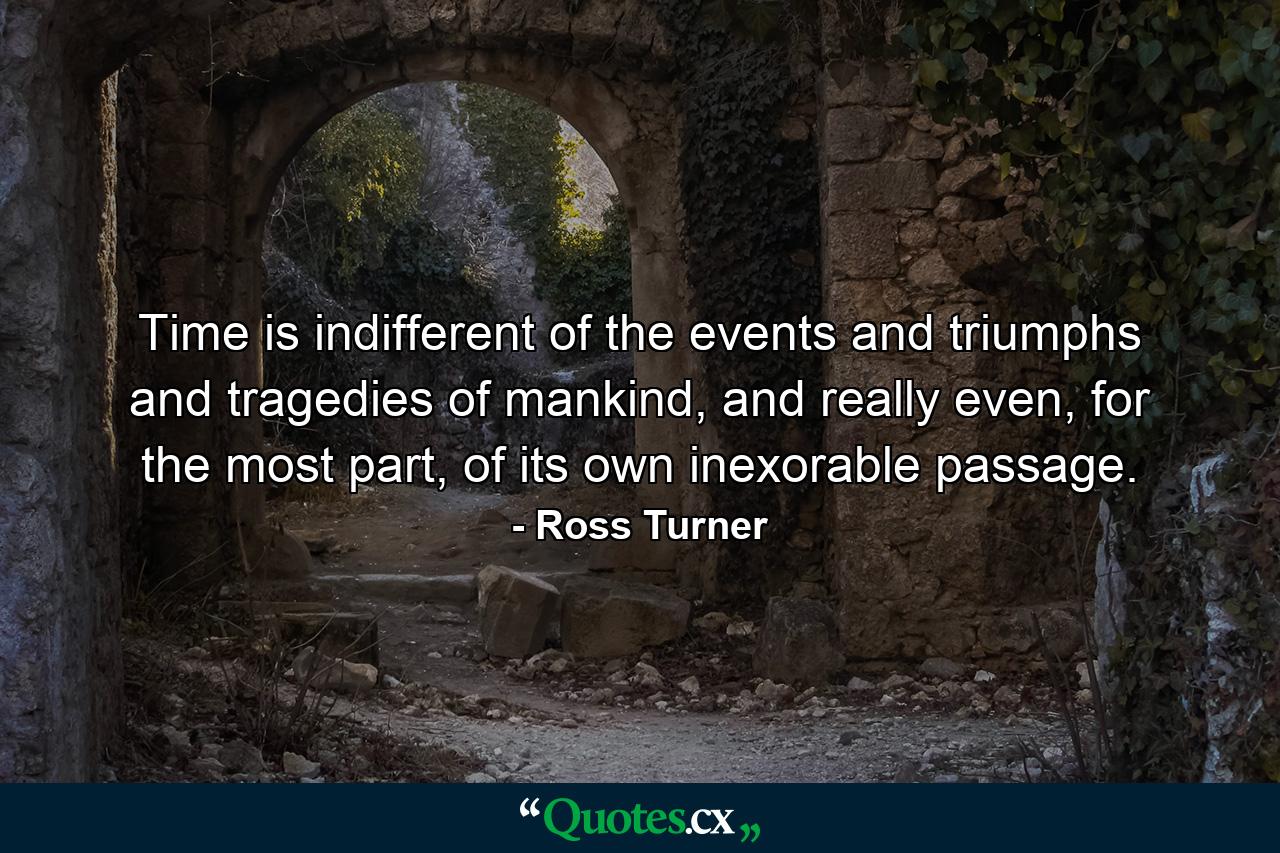 Time is indifferent of the events and triumphs and tragedies of mankind, and really even, for the most part, of its own inexorable passage. - Quote by Ross Turner