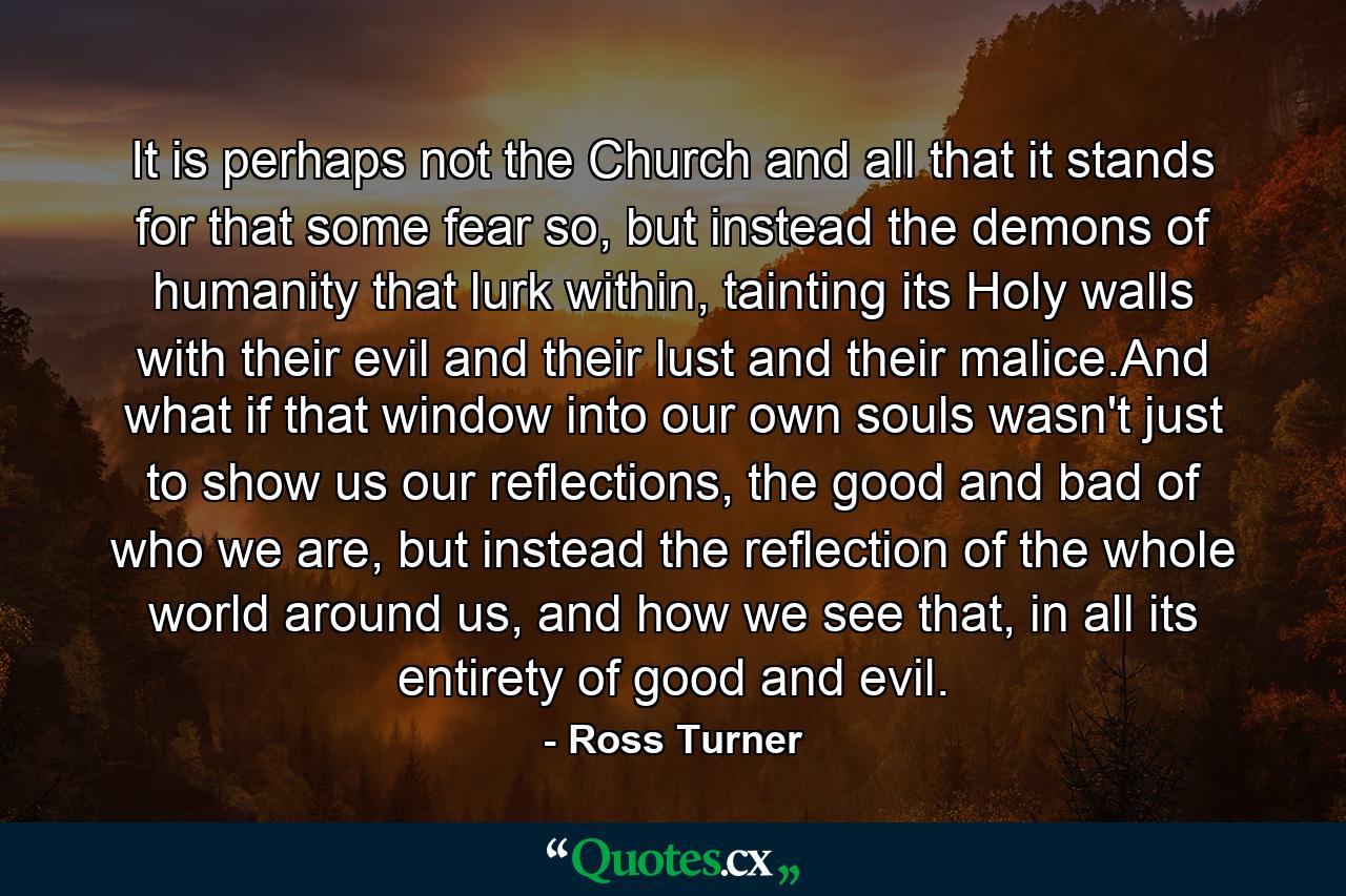 It is perhaps not the Church and all that it stands for that some fear so, but instead the demons of humanity that lurk within, tainting its Holy walls with their evil and their lust and their malice.And what if that window into our own souls wasn't just to show us our reflections, the good and bad of who we are, but instead the reflection of the whole world around us, and how we see that, in all its entirety of good and evil. - Quote by Ross Turner