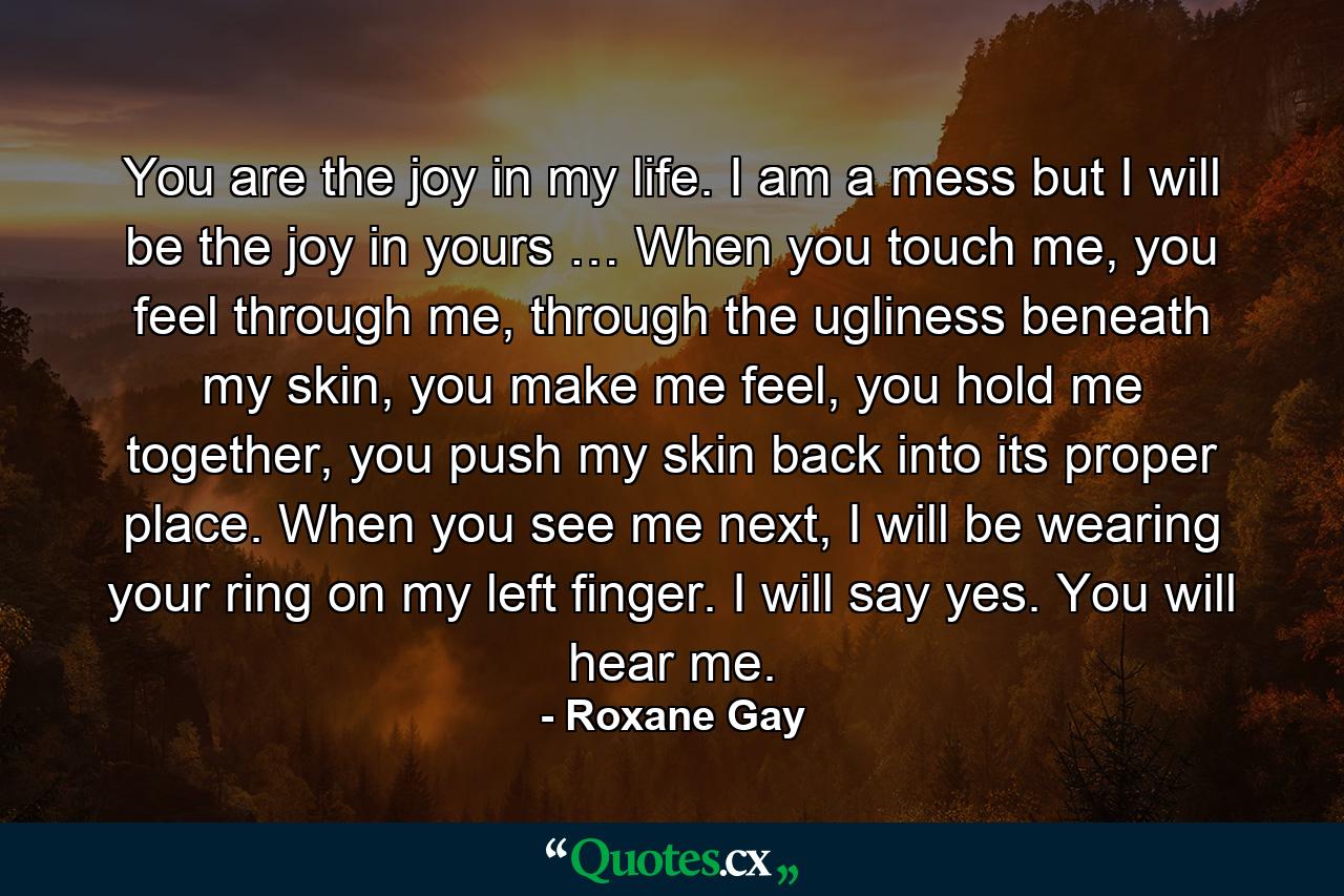 You are the joy in my life. I am a mess but I will be the joy in yours … When you touch me, you feel through me, through the ugliness beneath my skin, you make me feel, you hold me together, you push my skin back into its proper place. When you see me next, I will be wearing your ring on my left finger. I will say yes. You will hear me. - Quote by Roxane Gay