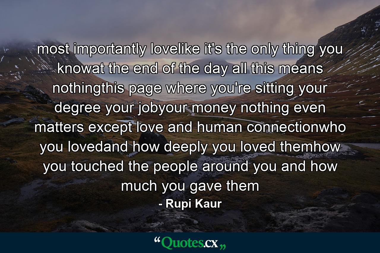 most importantly lovelike it's the only thing you knowat the end of the day all this means nothingthis page where you're sitting your degree your jobyour money nothing even matters except love and human connectionwho you lovedand how deeply you loved themhow you touched the people around you and how much you gave them - Quote by Rupi Kaur