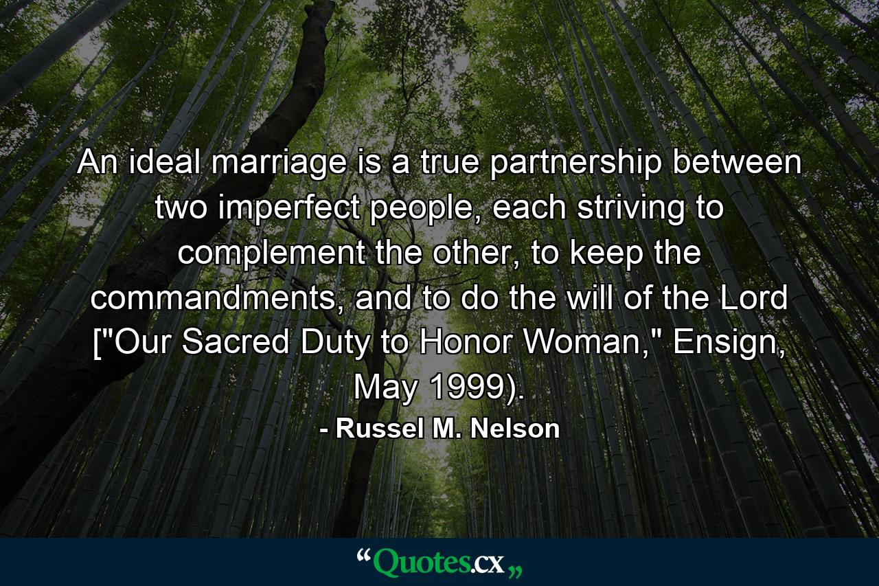 An ideal marriage is a true partnership between two imperfect people, each striving to complement the other, to keep the commandments, and to do the will of the Lord [