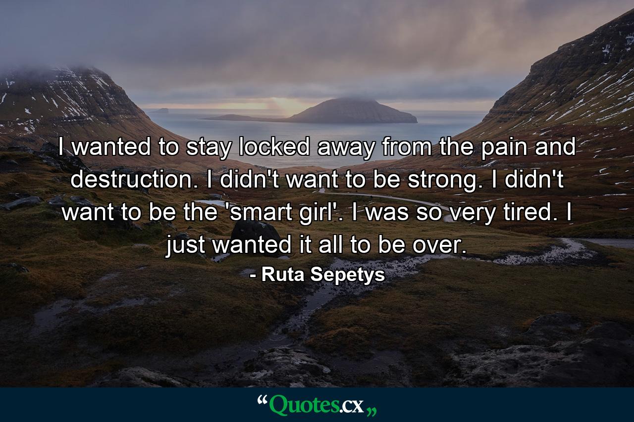 I wanted to stay locked away from the pain and destruction. I didn't want to be strong. I didn't want to be the 'smart girl'. I was so very tired. I just wanted it all to be over. - Quote by Ruta Sepetys