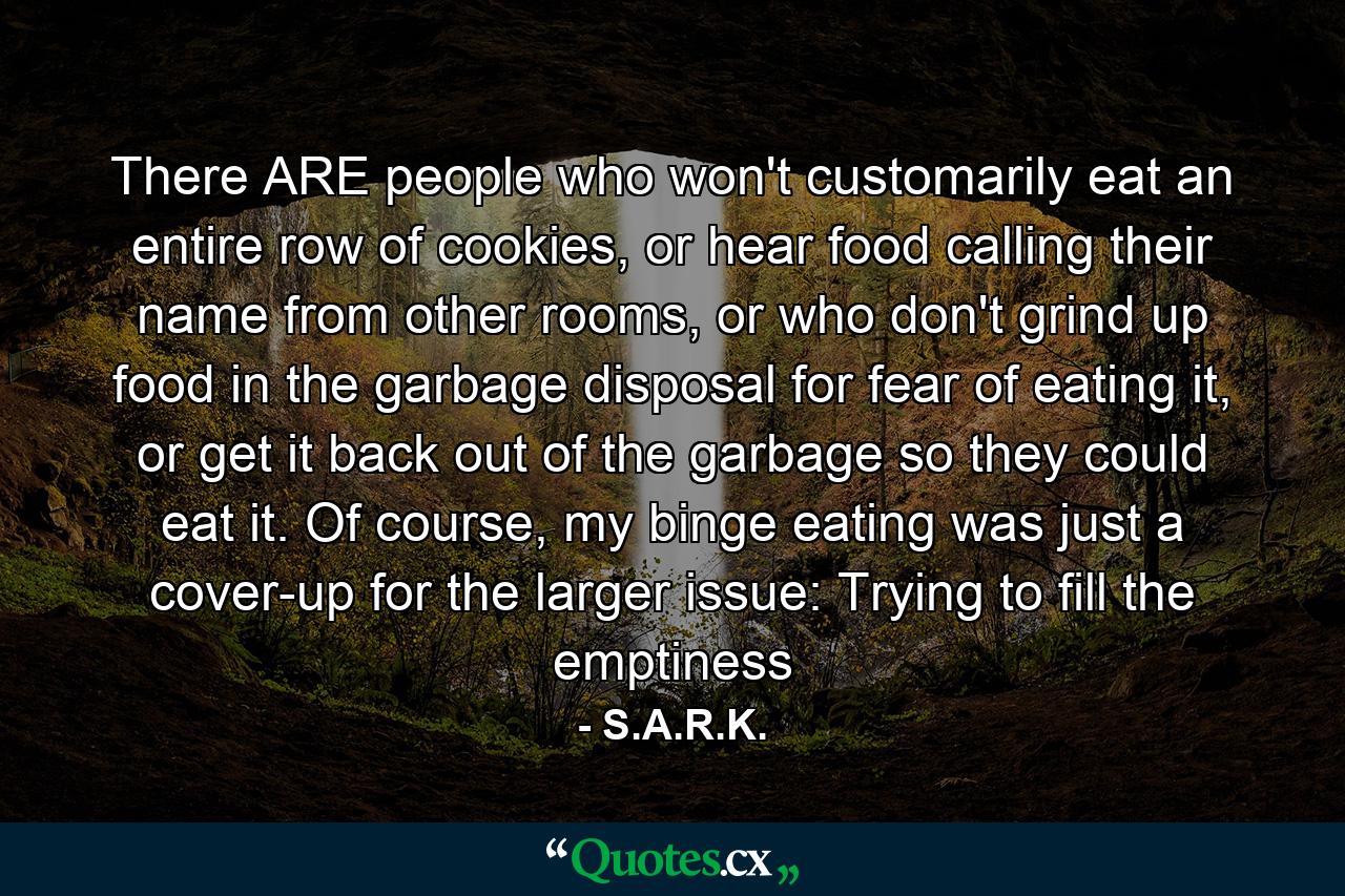 There ARE people who won't customarily eat an entire row of cookies, or hear food calling their name from other rooms, or who don't grind up food in the garbage disposal for fear of eating it, or get it back out of the garbage so they could eat it. Of course, my binge eating was just a cover-up for the larger issue: Trying to fill the emptiness - Quote by S.A.R.K.