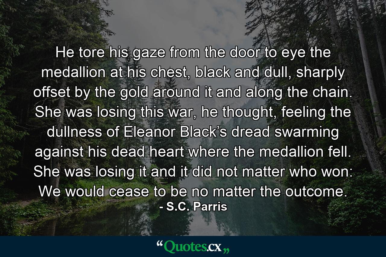 He tore his gaze from the door to eye the medallion at his chest, black and dull, sharply offset by the gold around it and along the chain. She was losing this war, he thought, feeling the dullness of Eleanor Black’s dread swarming against his dead heart where the medallion fell. She was losing it and it did not matter who won: We would cease to be no matter the outcome. - Quote by S.C. Parris