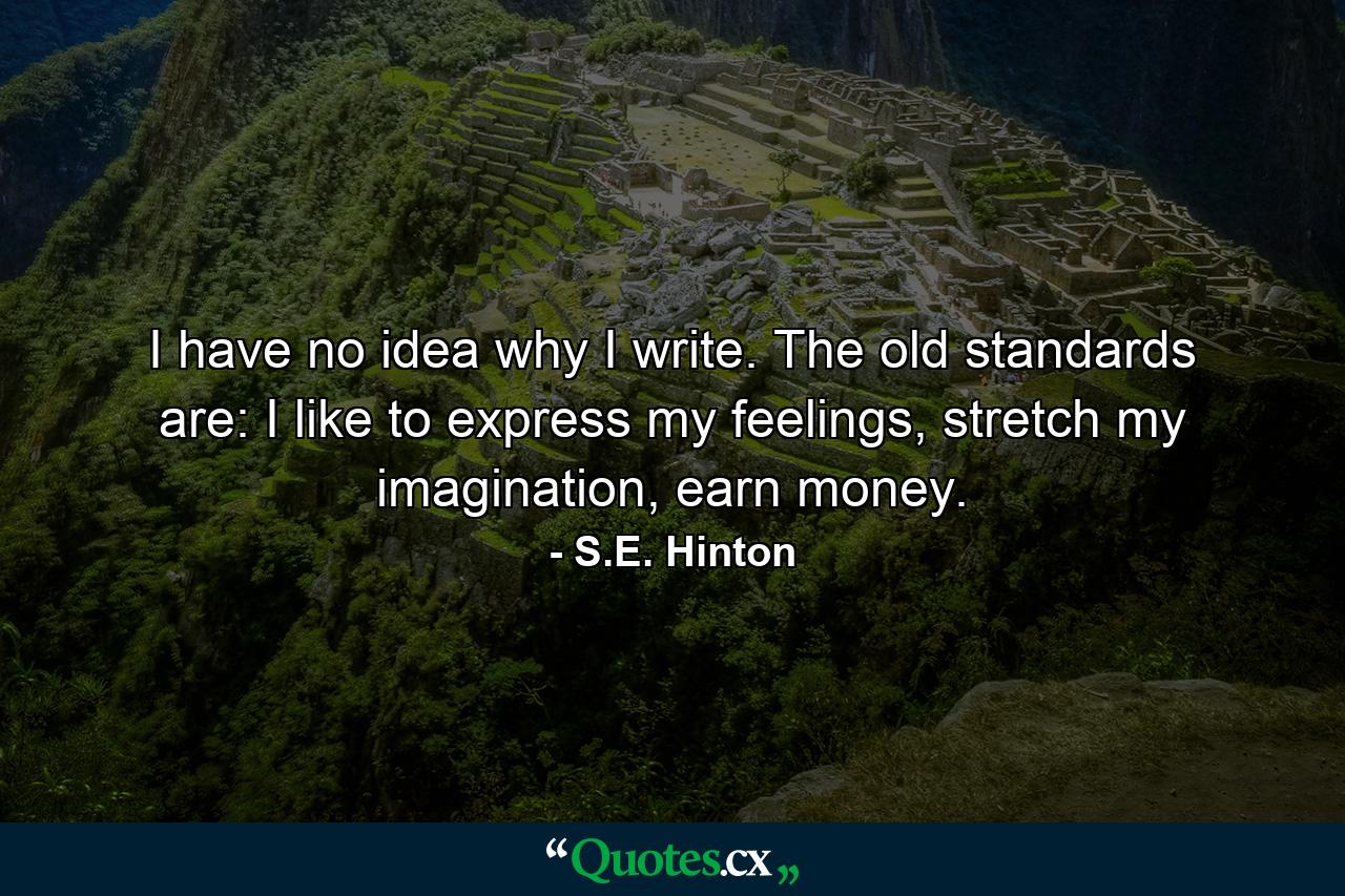 I have no idea why I write. The old standards are: I like to express my feelings, stretch my imagination, earn money. - Quote by S.E. Hinton