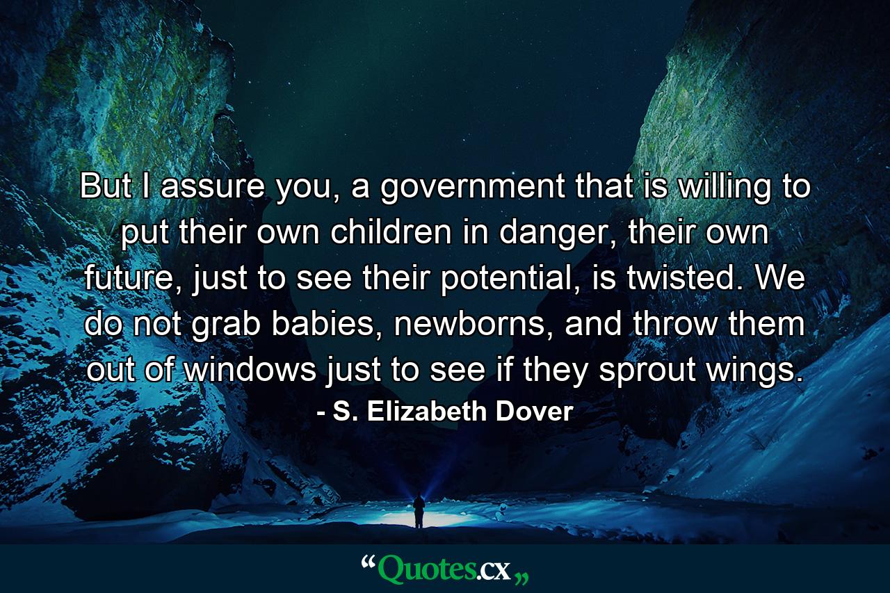 But I assure you, a government that is willing to put their own children in danger, their own future, just to see their potential, is twisted. We do not grab babies, newborns, and throw them out of windows just to see if they sprout wings. - Quote by S. Elizabeth Dover