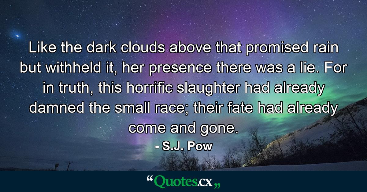 Like the dark clouds above that promised rain but withheld it, her presence there was a lie. For in truth, this horrific slaughter had already damned the small race; their fate had already come and gone. - Quote by S.J. Pow